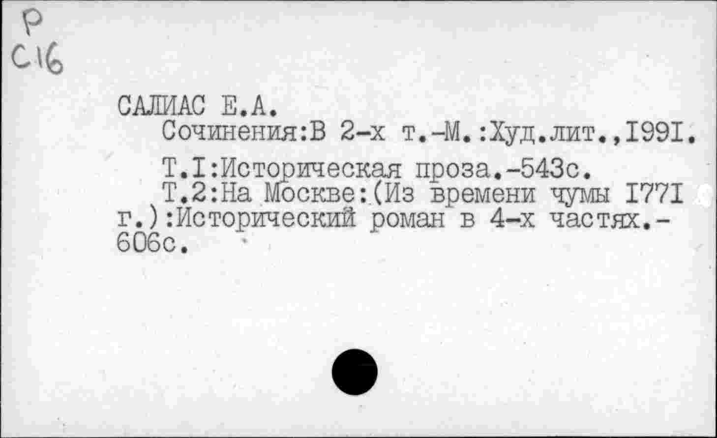 ﻿р
С1(>
САЛИАС Е.А.
Сочинения:В 2-х т.-М.:Худ.лит.,1991.
Т.1:Историческая проза.-543с.
Т.2:На Москве:(Из времени чумы 1771 г.)Исторический роман в 4-х частях.-606с.